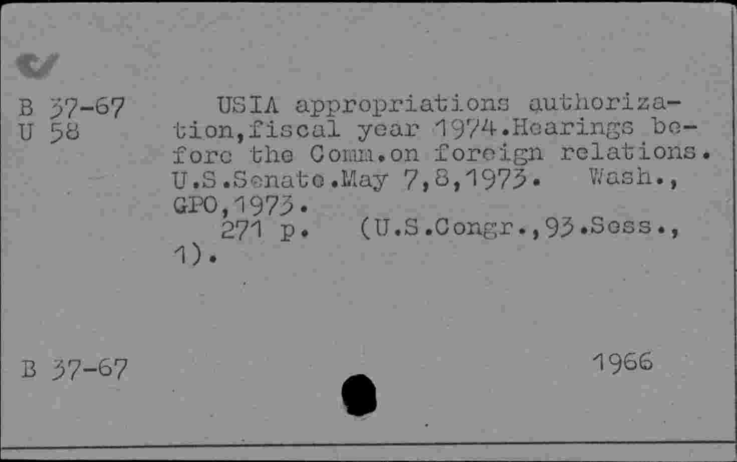 ﻿B 57-67 u 56
USIA appropriations authorization, fiscal year 1974.Hearings before the Comm.on foreign relations. U.S .Senate .May 7,S,zl975* Wash., GPO,1975«
271 p. (U.S.Gongr.,95»Scss., 1).
B 57-67
1966